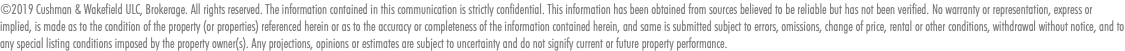 ©2019 Cushman & Wakefield ULC, Brokerage. All rights reserved. The information contained in this communication is strictly confidential. This information has been obtained from sources believed to be reliable but has not been verified. No warranty or representation, express or implied, is made as to the condition of the property (or properties) referenced herein or as to the accuracy or completeness of the information contained herein, and same is submitted subject to errors, omissions, change of price, rental or other conditions, withdrawal without notice, and to any special listing conditions imposed by the property owner(s). Any projections, opinions or estimates are subject to uncertainty and do not signify current or future property performance.